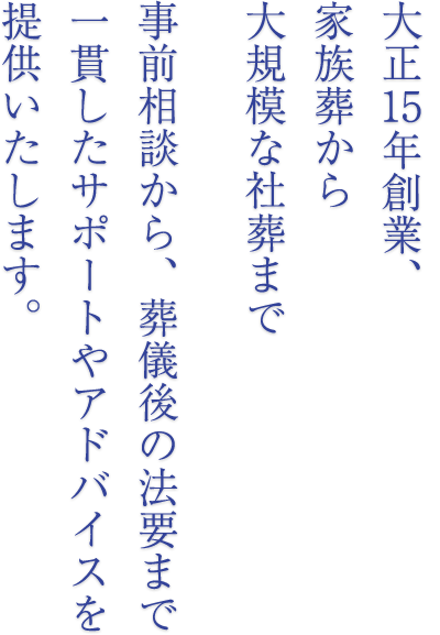 家族葬から大規模な社葬まで事前相談から、葬儀後の法要まで一貫したサポートやアドバイスを提供いたします。